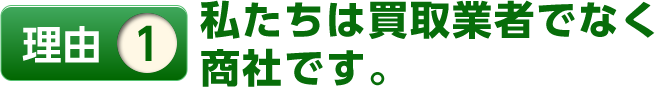 理由1私たちは買取業者でなく商社です。